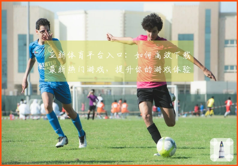 亚新体育平台入口：如何高效下载最新热门游戏，提升你的游戏体验