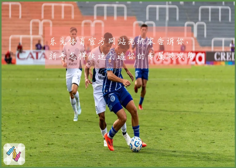 乐竞体育官方网站老玩家告诉你，新手怎样快速打造你的专属游戏角色，少走弯路