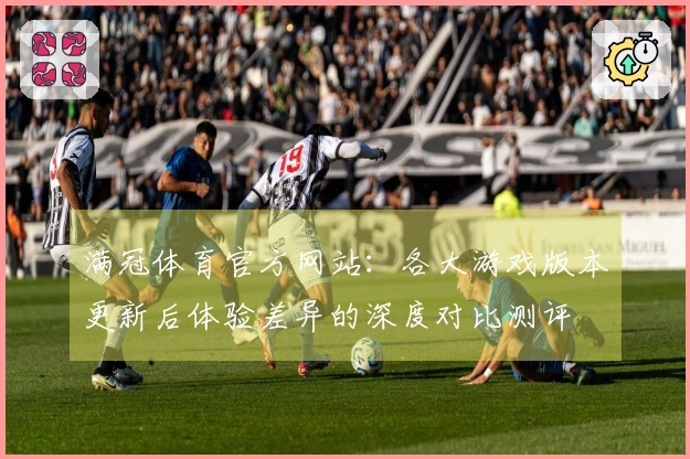 满冠体育官方网站：各大游戏版本更新后体验差异的深度对比测评