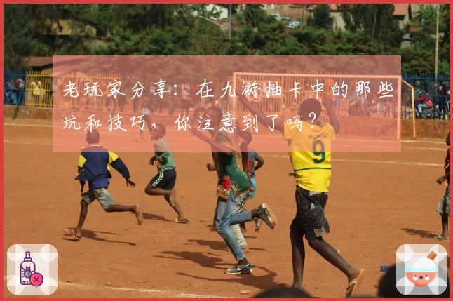 老玩家分享：在九游抽卡中的那些坑和技巧，你注意到了吗？